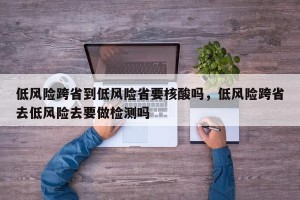 低风险跨省到低风险省要核酸吗，低风险跨省去低风险去要做检测吗