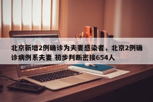 北京新增2例确诊为夫妻感染者，北京2例确诊病例系夫妻 初步判断密接654人