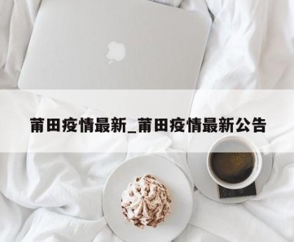 莆田疫情最新_莆田疫情最新公告