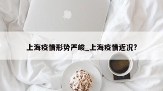 上海疫情形势严峻_上海疫情近况?