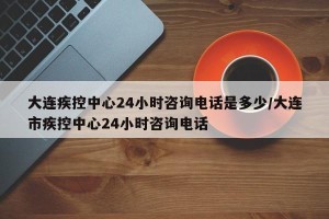 大连疾控中心24小时咨询电话是多少/大连市疾控中心24小时咨询电话