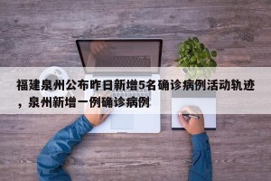 福建泉州公布昨日新增5名确诊病例活动轨迹，泉州新增一例确诊病例