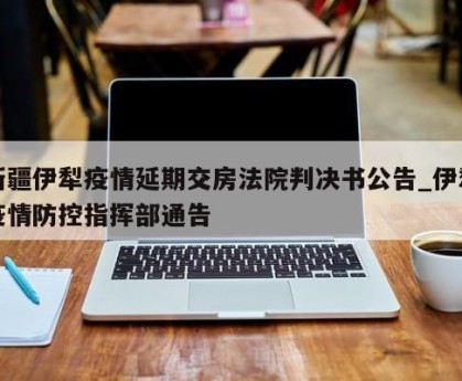 新疆伊犁疫情延期交房法院判决书公告_伊犁疫情防控指挥部通告
