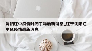 沈阳辽中疫情封闭了吗最新消息_辽宁沈阳辽中区疫情最新消息