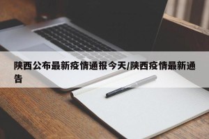 陕西公布最新疫情通报今天/陕西疫情最新通告