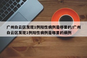 广州白云区发现1例阳性病例是哪里的/广州白云区发现1例阳性病例是哪里的病例