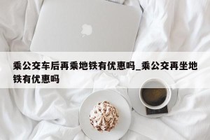 乘公交车后再乘地铁有优惠吗_乘公交再坐地铁有优惠吗