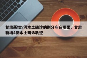 甘肃新增5例本土确诊病例分布在哪里，甘肃新增4例本土确诊轨迹