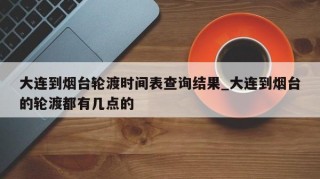 大连到烟台轮渡时间表查询结果_大连到烟台的轮渡都有几点的
