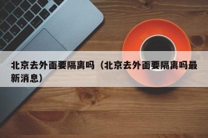 北京去外面要隔离吗（北京去外面要隔离吗最新消息）