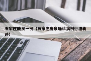 石家庄鹿泉一例（石家庄鹿泉确诊病例行程轨迹）
