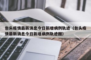 包头疫情最新消息今日新增病例轨迹（包头疫情最新消息今日新增病例轨迹图）