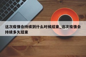 这次疫情会持续到什么时候结束_这次疫情会持续多久结束