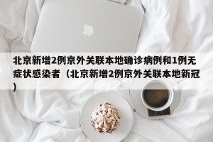 北京新增2例京外关联本地确诊病例和1例无症状感染者（北京新增2例京外关联本地新冠）