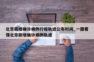 北京新增确诊病例行程轨迹公布时间_一图看懂北京新增确诊病例轨迹