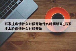 石家庄疫情什么时候开始什么时候结束_石家庄本轮疫情什么时候开始