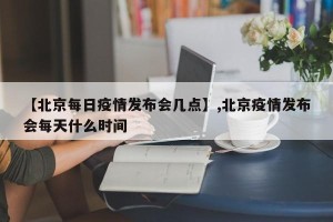 【北京每日疫情发布会几点】,北京疫情发布会每天什么时间