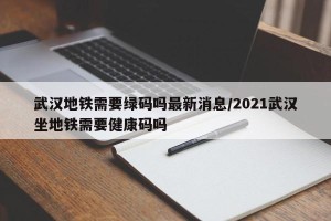 武汉地铁需要绿码吗最新消息/2021武汉坐地铁需要健康码吗