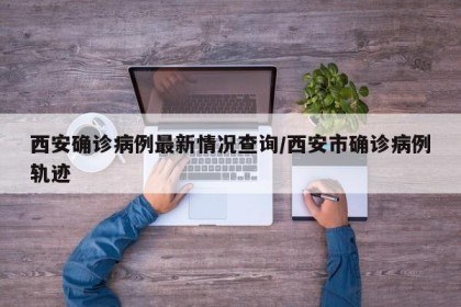 西安确诊病例最新情况查询/西安市确诊病例轨迹