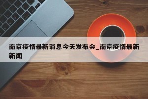 南京疫情最新消息今天发布会_南京疫情最新新闻