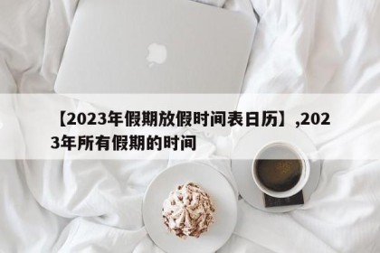 【2023年假期放假时间表日历】,2023年所有假期的时间