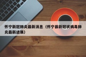 怀宁新冠肺炎最新消息（怀宁县新冠状病毒肺炎最新进展）
