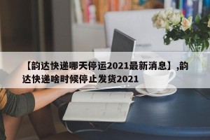 【韵达快递哪天停运2021最新消息】,韵达快递啥时候停止发货2021