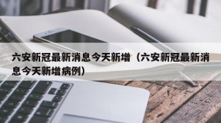 六安新冠最新消息今天新增（六安新冠最新消息今天新增病例）