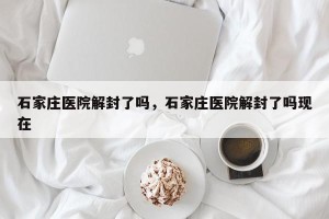 石家庄医院解封了吗，石家庄医院解封了吗现在