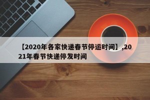 【2020年各家快递春节停运时间】,2021年春节快递停发时间