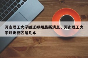 河南理工大学搬迁郑州最新消息，河南理工大学郑州校区是几本