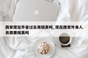 西安现在外省过去用隔离吗_现在西安外来人员需要隔离吗