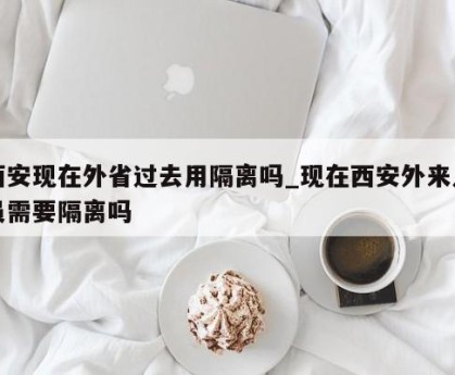 西安现在外省过去用隔离吗_现在西安外来人员需要隔离吗