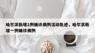 哈尔滨新增1例确诊病例活动轨迹，哈尔滨新增一例确诊病例