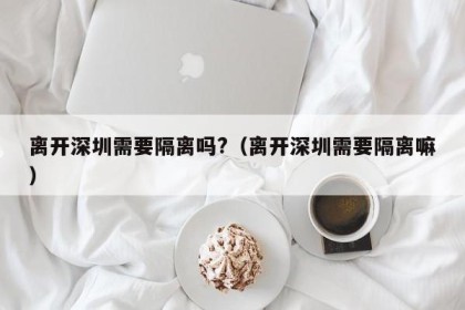 离开深圳需要隔离吗?（离开深圳需要隔离嘛）