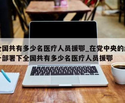 全国共有多少名医疗人员援鄂_在党中央的统一部署下全国共有多少名医疗人员援鄂