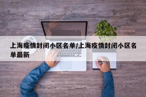 上海疫情封闭小区名单/上海疫情封闭小区名单最新