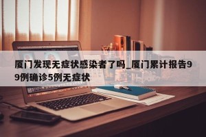 厦门发现无症状感染者了吗_厦门累计报告99例确诊5例无症状