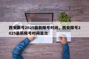 西安限号2025最新限号时间，西安限号2025最新限号时间首次
