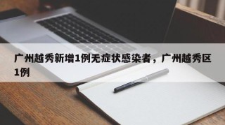 广州越秀新增1例无症状感染者，广州越秀区1例