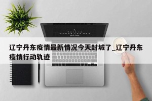 辽宁丹东疫情最新情况今天封城了_辽宁丹东疫情行动轨迹