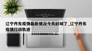 辽宁丹东疫情最新情况今天封城了_辽宁丹东疫情行动轨迹