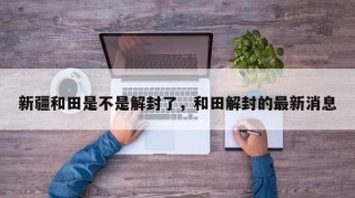 新疆和田是不是解封了，和田解封的最新消息