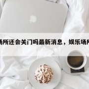 娱乐场所还会关门吗最新消息，娱乐场所恢复了吗