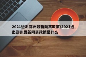 2021进出郑州最新隔离政策/2021进出郑州最新隔离政策是什么