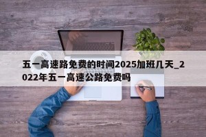 五一高速路免费的时间2025加班几天_2022年五一高速公路免费吗