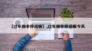 【过年顺丰停运嘛】,过年顺丰停运嘛今天