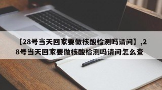 【28号当天回家要做核酸检测吗请问】,28号当天回家要做核酸检测吗请问怎么查