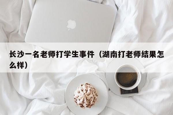 长沙一名老师打学生事件(湖南打老师结果怎么样)