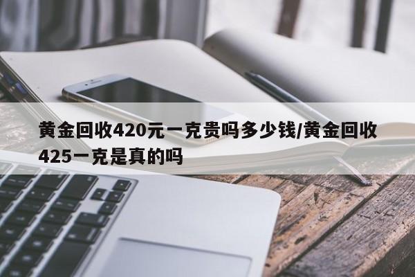 黄金回收420元一克贵吗多少钱/黄金回收425一克是真的吗